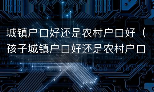 城镇户口好还是农村户口好（孩子城镇户口好还是农村户口好）