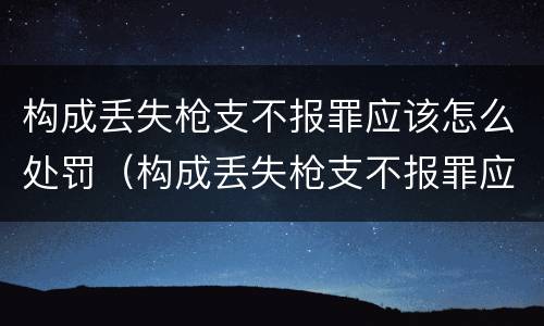 构成丢失枪支不报罪应该怎么处罚（构成丢失枪支不报罪应该怎么处罚他）