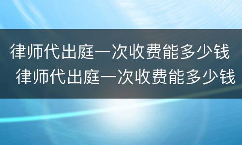 律师代出庭一次收费能多少钱 律师代出庭一次收费能多少钱啊