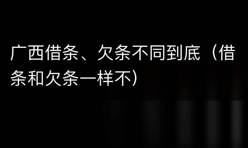 广西借条、欠条不同到底（借条和欠条一样不）