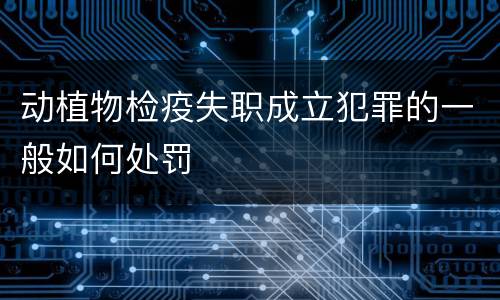 动植物检疫失职成立犯罪的一般如何处罚