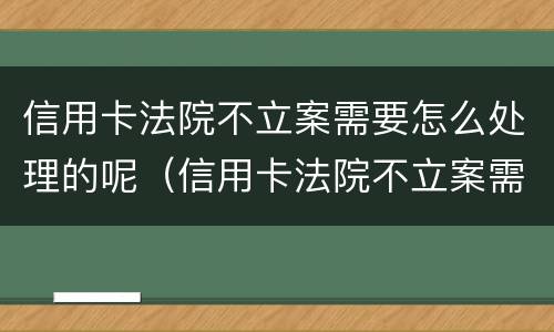 信用卡法院不立案需要怎么处理的呢（信用卡法院不立案需要怎么处理的呢知乎）