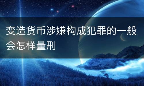 变造货币涉嫌构成犯罪的一般会怎样量刑