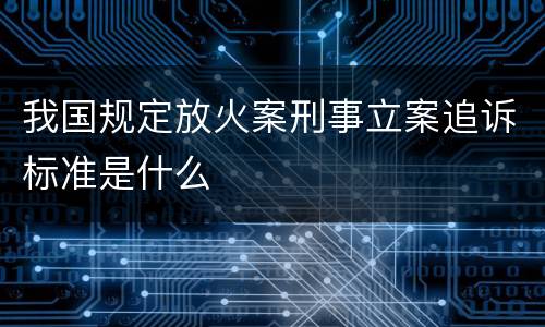 我国规定放火案刑事立案追诉标准是什么