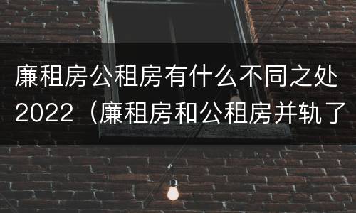 廉租房公租房有什么不同之处2022（廉租房和公租房并轨了吗）