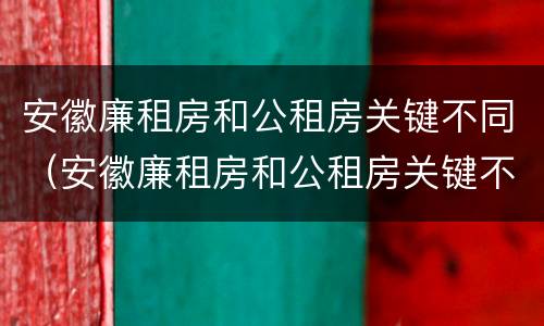 安徽廉租房和公租房关键不同（安徽廉租房和公租房关键不同吗）