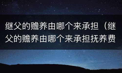继父的赡养由哪个来承担（继父的赡养由哪个来承担抚养费）