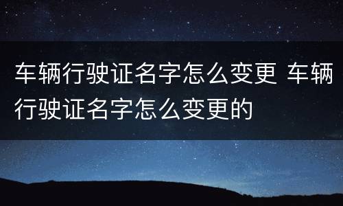 车辆行驶证名字怎么变更 车辆行驶证名字怎么变更的