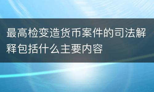 最高检变造货币案件的司法解释包括什么主要内容