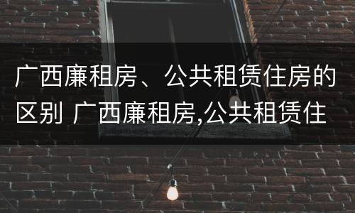广西廉租房、公共租赁住房的区别 广西廉租房,公共租赁住房的区别在哪里