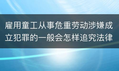 雇用童工从事危重劳动涉嫌成立犯罪的一般会怎样追究法律责任