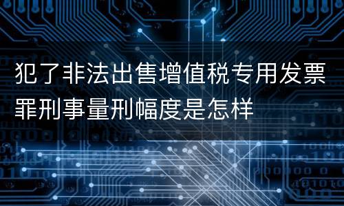 犯了非法出售增值税专用发票罪刑事量刑幅度是怎样