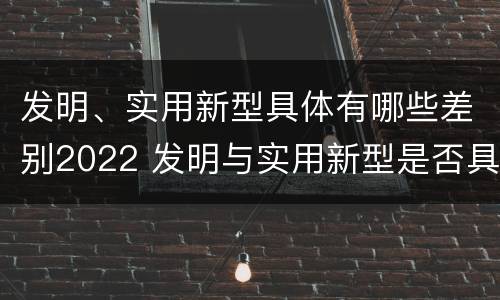 发明、实用新型具体有哪些差别2022 发明与实用新型是否具有实用性