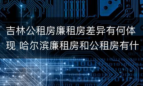 吉林公租房廉租房差异有何体现 哈尔滨廉租房和公租房有什么区别
