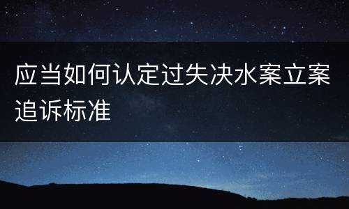 应当如何认定过失决水案立案追诉标准