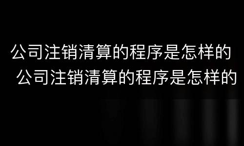 公司注销清算的程序是怎样的 公司注销清算的程序是怎样的呢