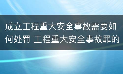 成立工程重大安全事故需要如何处罚 工程重大安全事故罪的处罚