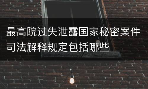 最高院过失泄露国家秘密案件司法解释规定包括哪些