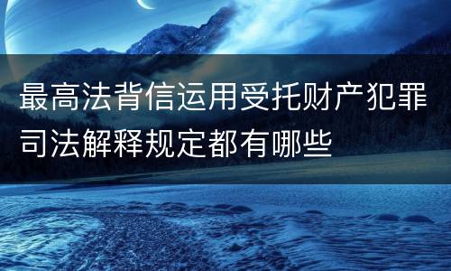 最高法背信运用受托财产犯罪司法解释规定都有哪些