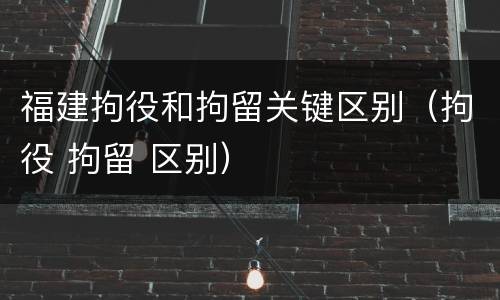 福建拘役和拘留关键区别（拘役 拘留 区别）