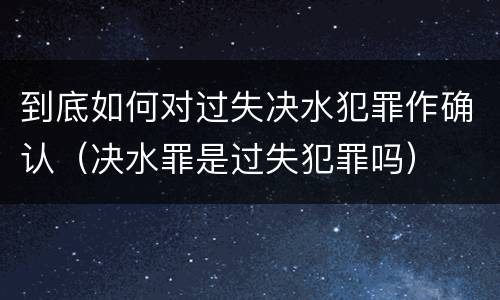 到底如何对过失决水犯罪作确认（决水罪是过失犯罪吗）