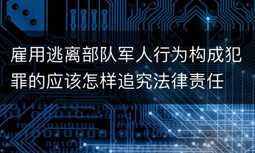 雇用逃离部队军人行为构成犯罪的应该怎样追究法律责任