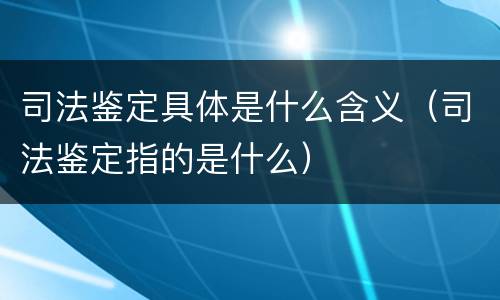 司法鉴定具体是什么含义（司法鉴定指的是什么）