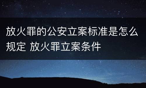 放火罪的公安立案标准是怎么规定 放火罪立案条件