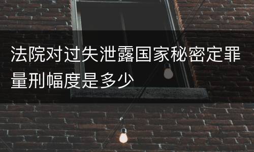 法院对过失泄露国家秘密定罪量刑幅度是多少