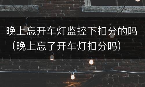 晚上忘开车灯监控下扣分的吗（晚上忘了开车灯扣分吗）