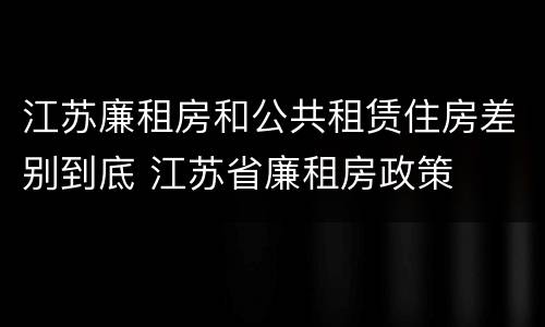 江苏廉租房和公共租赁住房差别到底 江苏省廉租房政策