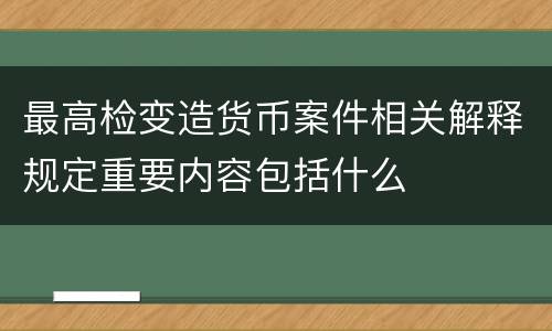 最高检变造货币案件相关解释规定重要内容包括什么