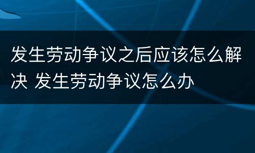 发生劳动争议之后应该怎么解决 发生劳动争议怎么办