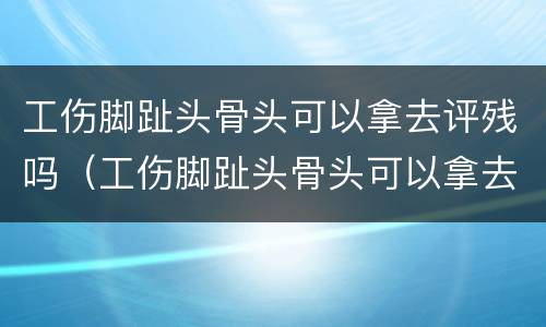 工伤脚趾头骨头可以拿去评残吗（工伤脚趾头骨头可以拿去评残吗赔偿多少）