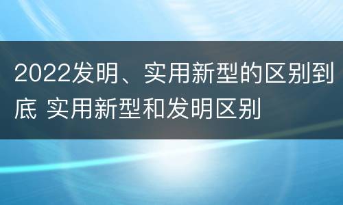 2022发明、实用新型的区别到底 实用新型和发明区别