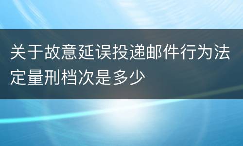 关于故意延误投递邮件行为法定量刑档次是多少