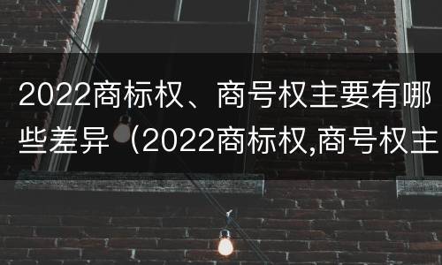 2022商标权、商号权主要有哪些差异（2022商标权,商号权主要有哪些差异呢）