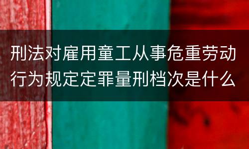 刑法对雇用童工从事危重劳动行为规定定罪量刑档次是什么