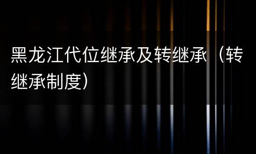 黑龙江代位继承及转继承（转继承制度）