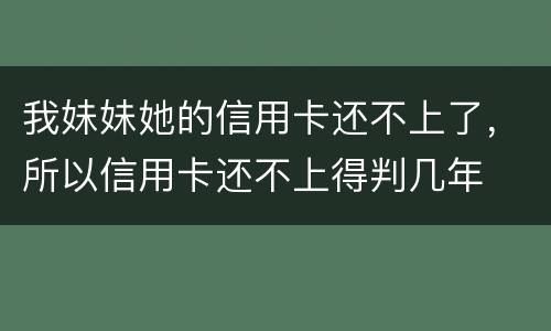 我妹妹她的信用卡还不上了，所以信用卡还不上得判几年