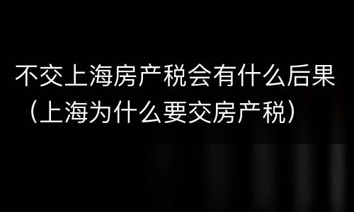 不交上海房产税会有什么后果（上海为什么要交房产税）