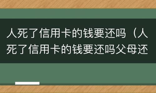 人死了信用卡的钱要还吗（人死了信用卡的钱要还吗父母还吗?）
