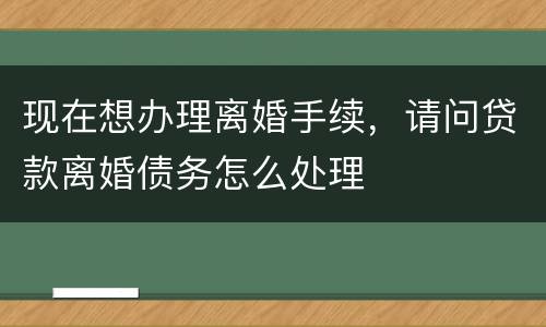 现在想办理离婚手续，请问贷款离婚债务怎么处理