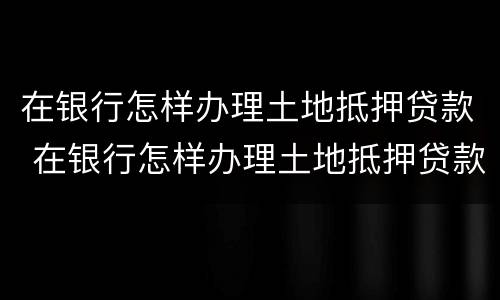 在银行怎样办理土地抵押贷款 在银行怎样办理土地抵押贷款手续