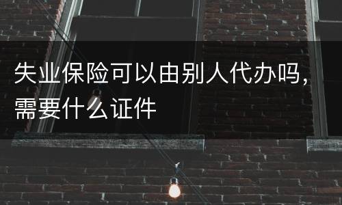 失业保险可以由别人代办吗，需要什么证件