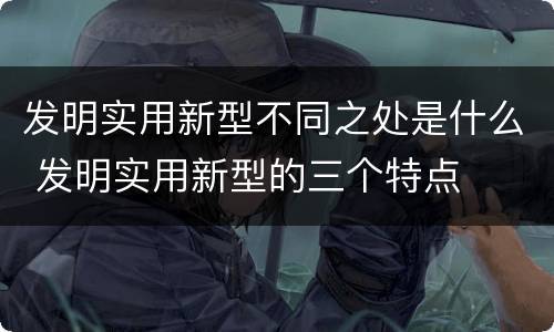 发明实用新型不同之处是什么 发明实用新型的三个特点