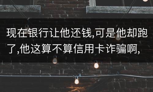 现在银行让他还钱,可是他却跑了,他这算不算信用卡诈骗啊,信用卡诈骗的标准是什么