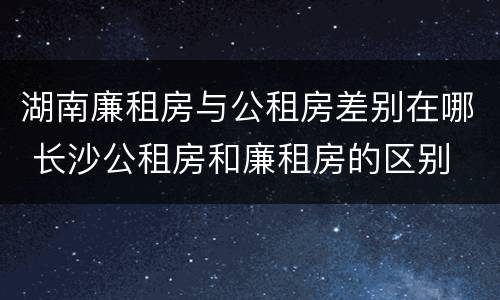 湖南廉租房与公租房差别在哪 长沙公租房和廉租房的区别