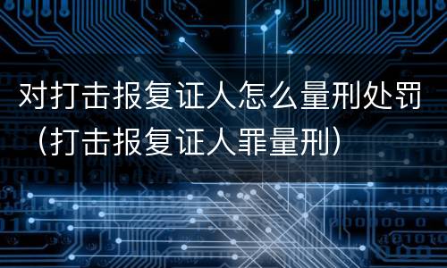对打击报复证人怎么量刑处罚（打击报复证人罪量刑）
