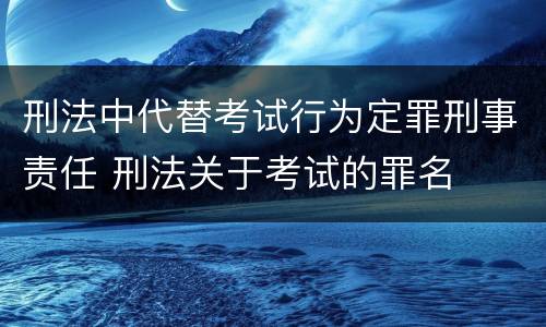 刑法中代替考试行为定罪刑事责任 刑法关于考试的罪名